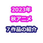 2023年秋アニメ７作品の紹介